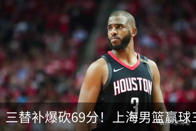 三替补爆砍69分！上海男篮赢球三大惊喜，打爆徐杰，宏远掉队