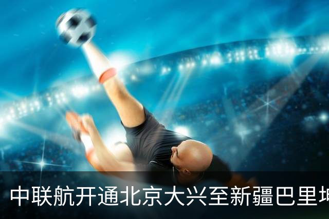 中联航开通北京大兴至新疆巴里坤独飞航线