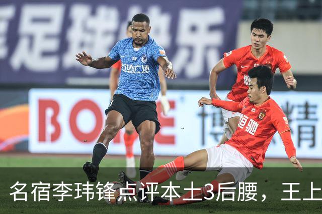 名宿李玮锋点评本土3后腰，王上源难称第一腰，两大新星则有现实困境