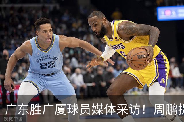 广东胜广厦球员媒体采访！周鹏提攻守提升，胡明轩自曝膝盖伤情！