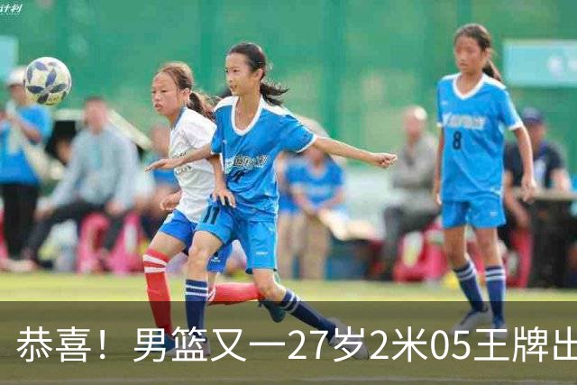 恭喜！男篮又一27岁2米05王牌出炉：轰28+4，郭士强招他吗？