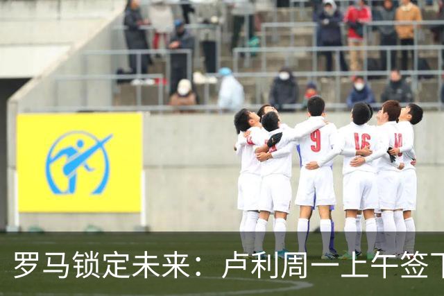 罗马锁定未来：卢利周一上午签下2031年新约