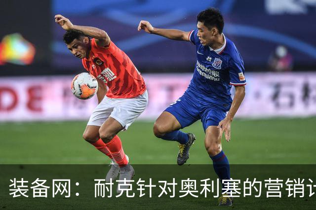 装备网：耐克针对奥利塞的营销计划，将突出其场内外的反差形象
