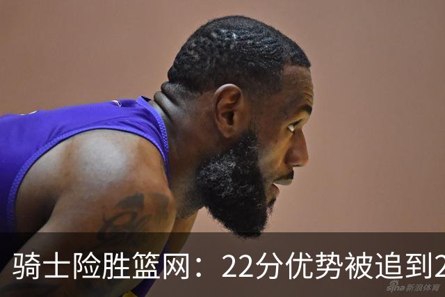 骑士险胜篮网：22分优势被追到2分，哈登8中1暴露争冠隐患